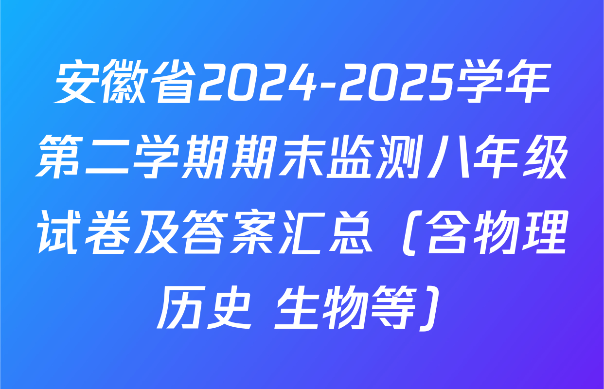 安徽省2024-2025学年第二学期期末监测八年级试卷及答案汇总（含物理 历史 生物等）