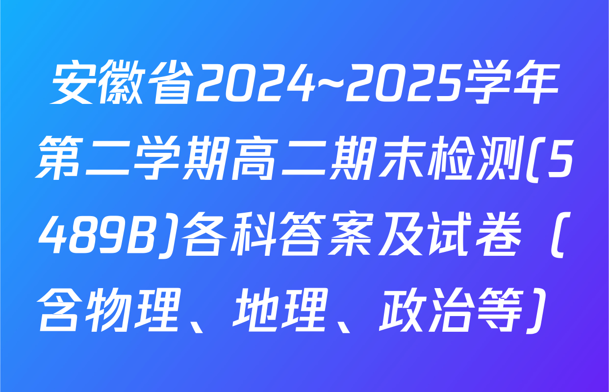 安徽省2024~2025学年第二学期高二期末检测(5489B)各科答案及试卷（含物理、地理、政治等）