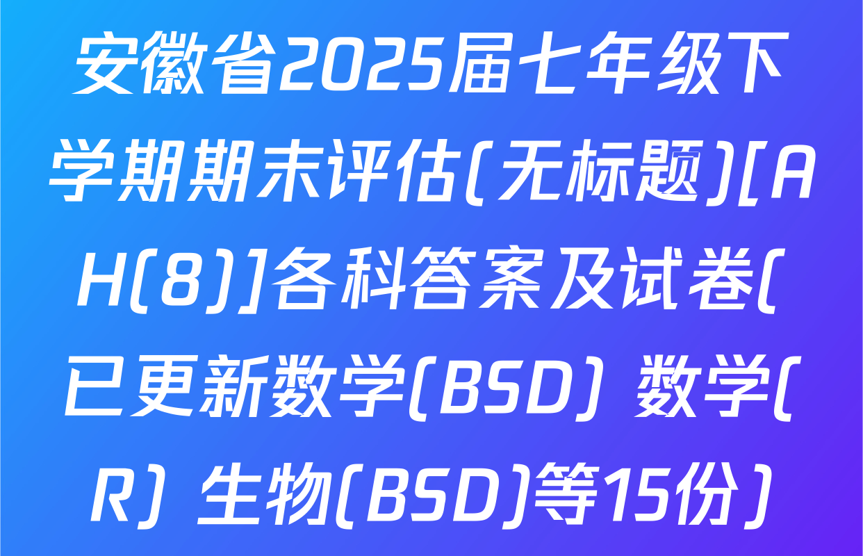 安徽省2025届七年级下学期期末评估(无标题)[AH(8)]各科答案及试卷(已更新数学(BSD) 数学(R) 生物(BSD)等15份)