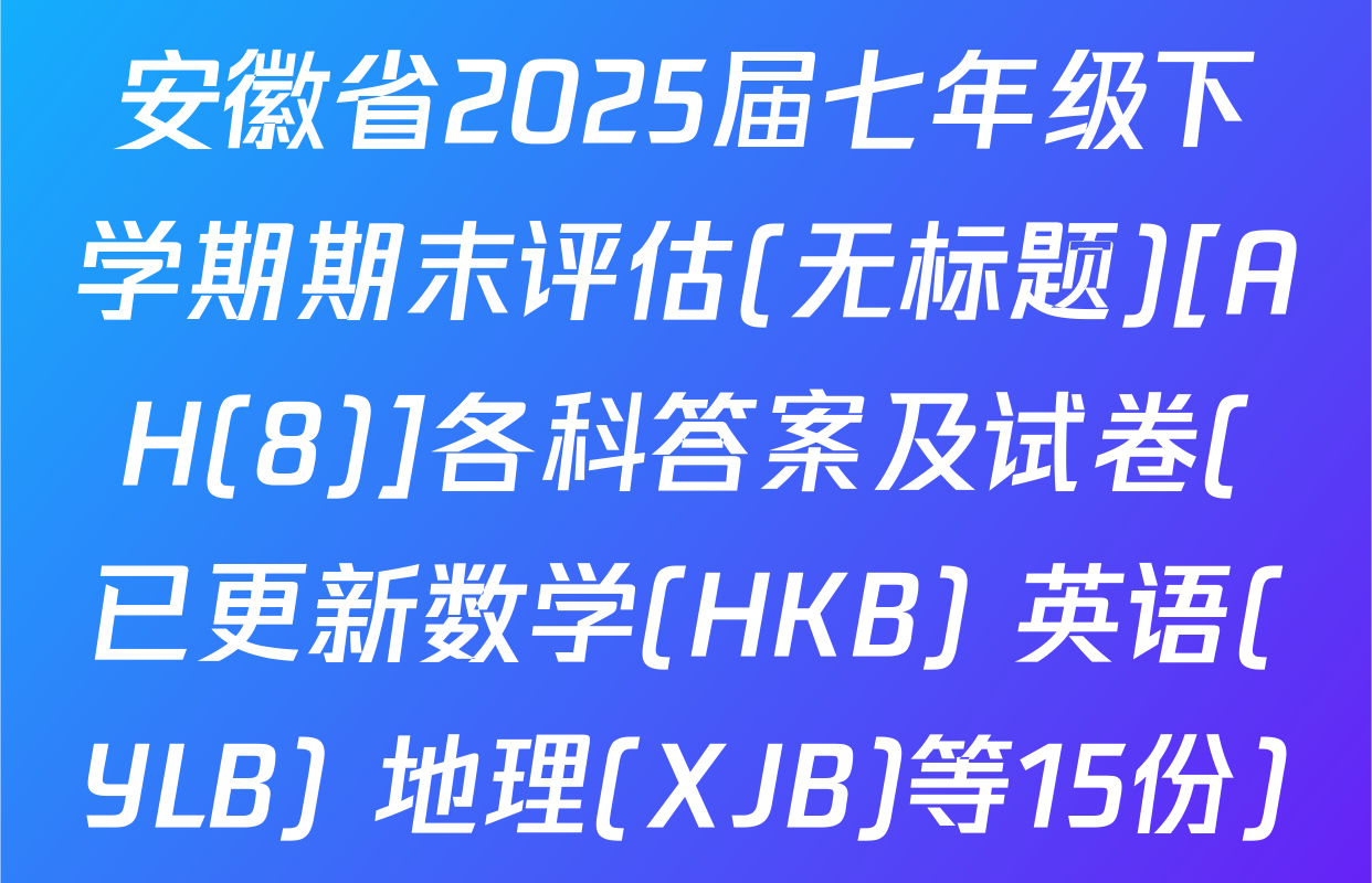 安徽省2025届七年级下学期期末评估(无标题)[AH(8)]各科答案及试卷(已更新数学(HKB) 英语(YLB) 地理(XJB)等15份)