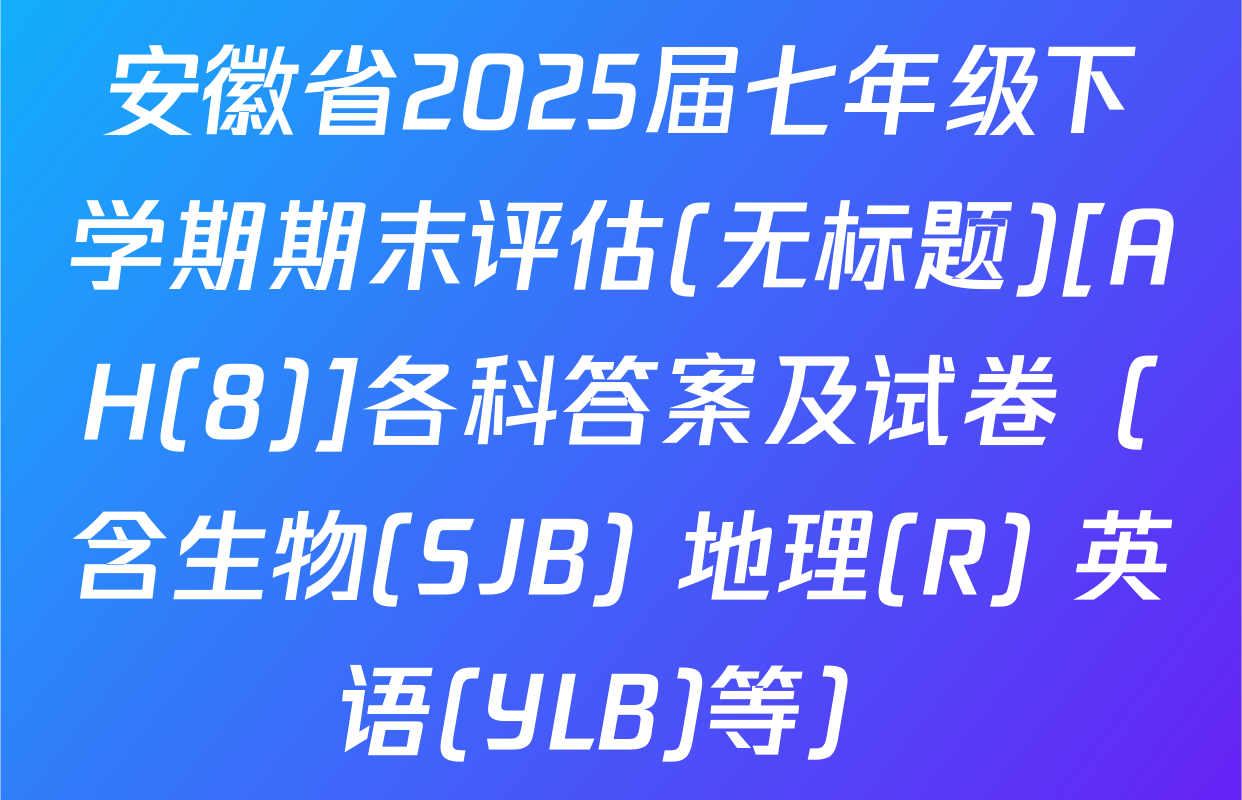 安徽省2025届七年级下学期期末评估(无标题)[AH(8)]各科答案及试卷（含生物(SJB) 地理(R) 英语(YLB)等）