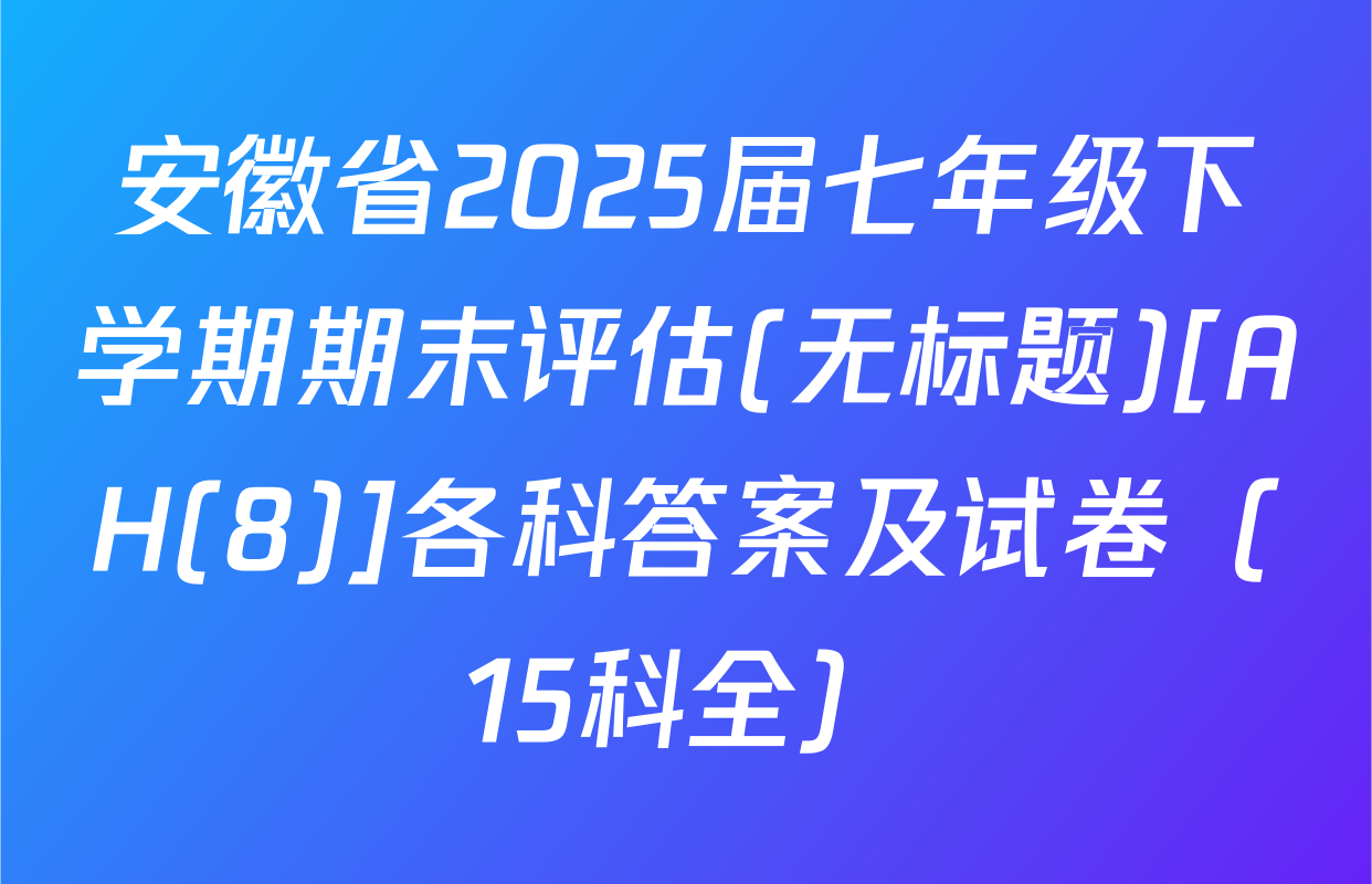 安徽省2025届七年级下学期期末评估(无标题)[AH(8)]各科答案及试卷（15科全）