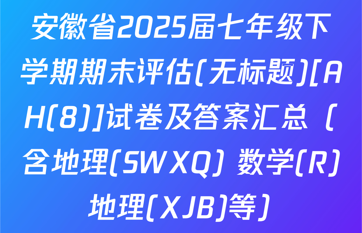 安徽省2025届七年级下学期期末评估(无标题)[AH(8)]试卷及答案汇总（含地理(SWXQ) 数学(R) 地理(XJB)等）