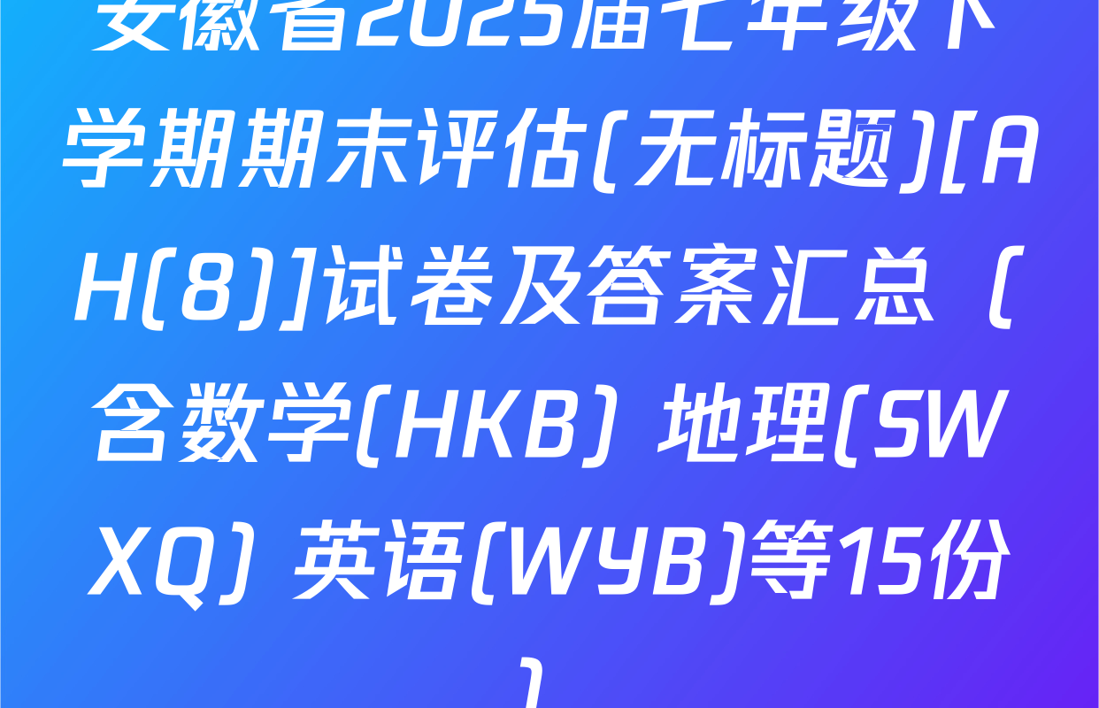 安徽省2025届七年级下学期期末评估(无标题)[AH(8)]试卷及答案汇总（含数学(HKB) 地理(SWXQ) 英语(WYB)等15份）
