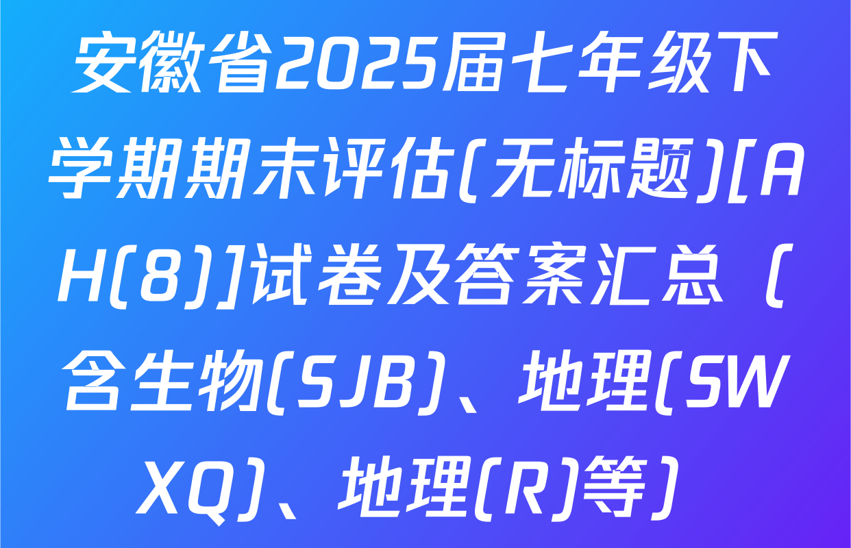 安徽省2025届七年级下学期期末评估(无标题)[AH(8)]试卷及答案汇总（含生物(SJB)、地理(SWXQ)、地理(R)等）