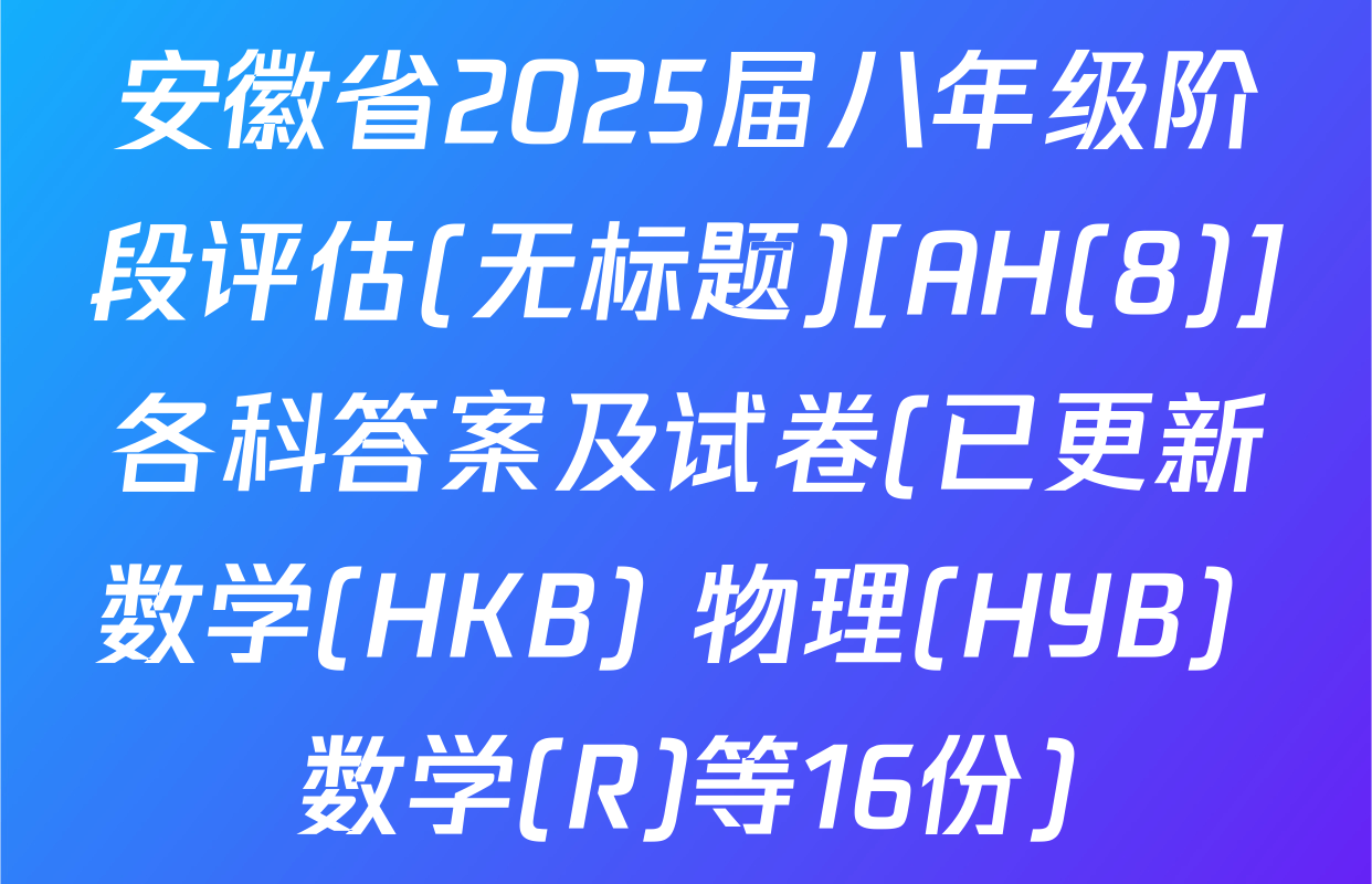 安徽省2025届八年级阶段评估(无标题)[AH(8)]各科答案及试卷(已更新数学(HKB) 物理(HYB) 数学(R)等16份)