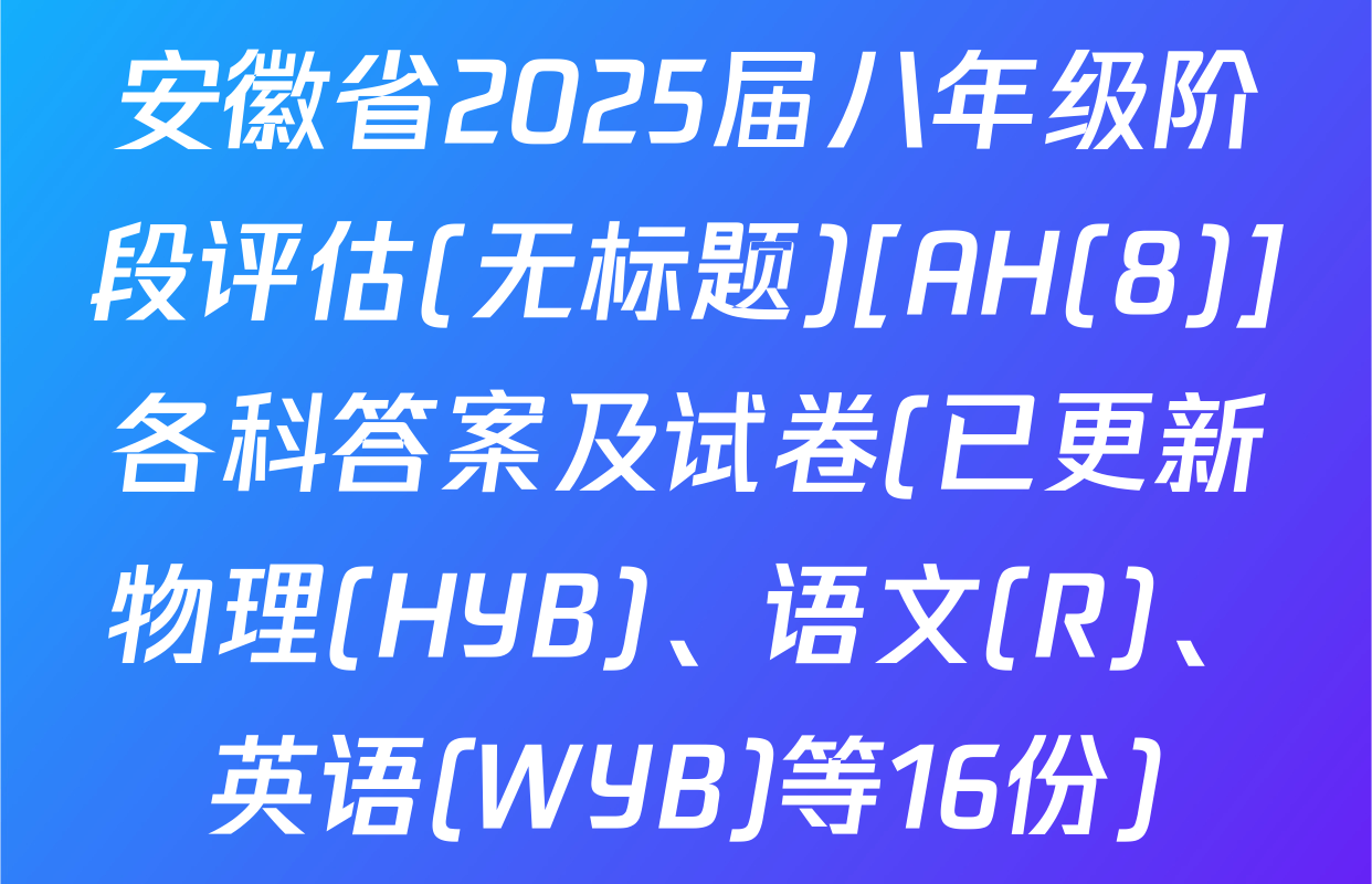安徽省2025届八年级阶段评估(无标题)[AH(8)]各科答案及试卷(已更新物理(HYB)、语文(R)、英语(WYB)等16份)