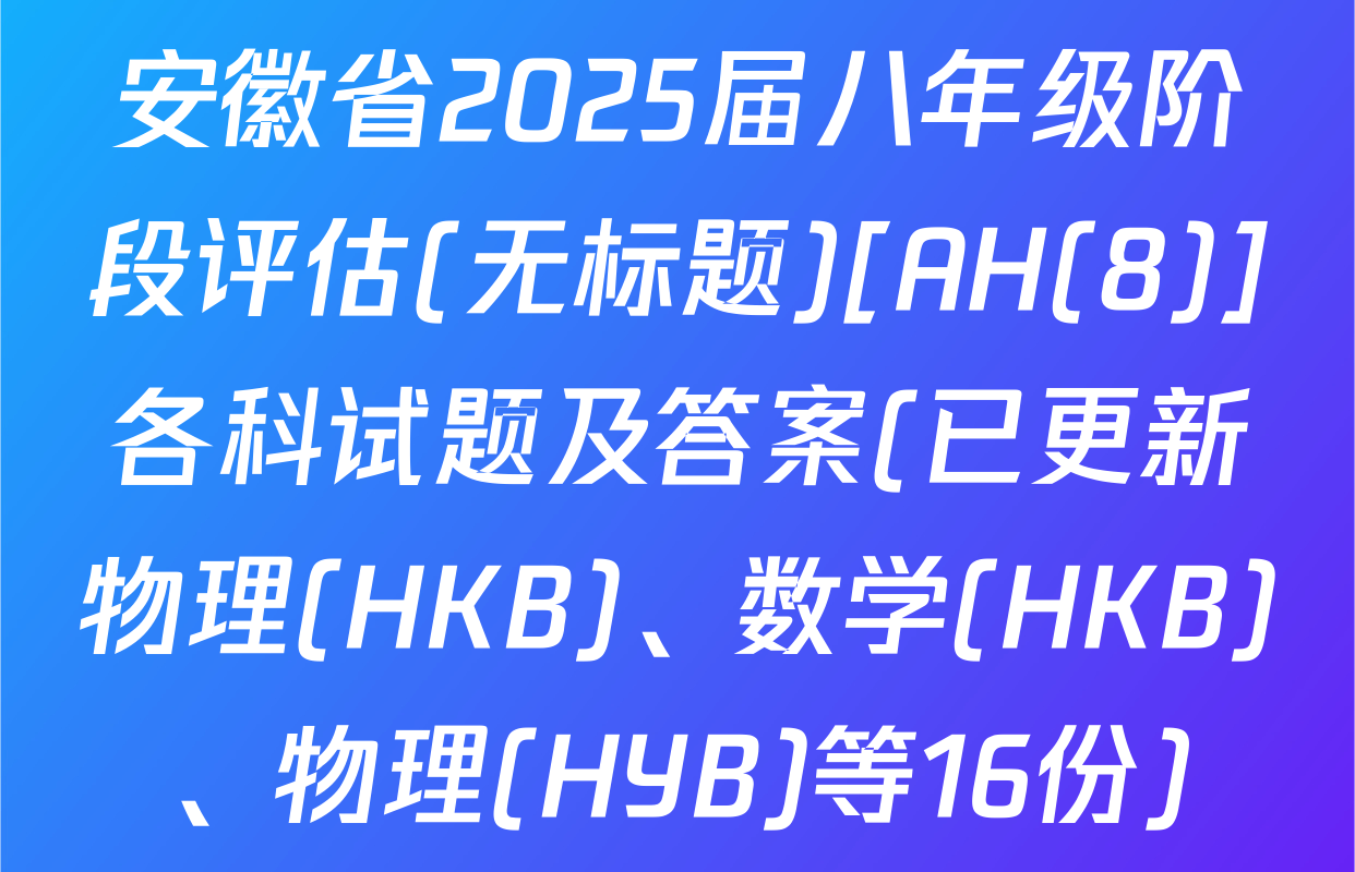 安徽省2025届八年级阶段评估(无标题)[AH(8)]各科试题及答案(已更新物理(HKB)、数学(HKB)、物理(HYB)等16份)