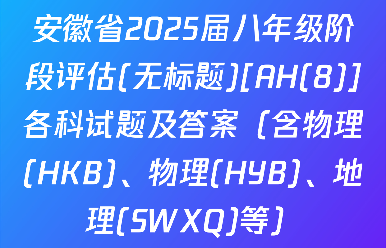 安徽省2025届八年级阶段评估(无标题)[AH(8)]各科试题及答案（含物理(HKB)、物理(HYB)、地理(SWXQ)等）