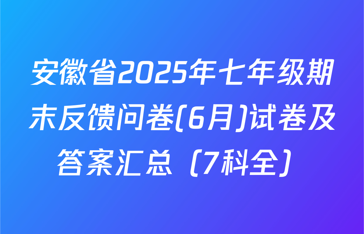 安徽省2025年七年级期末反馈问卷(6月)试卷及答案汇总（7科全）