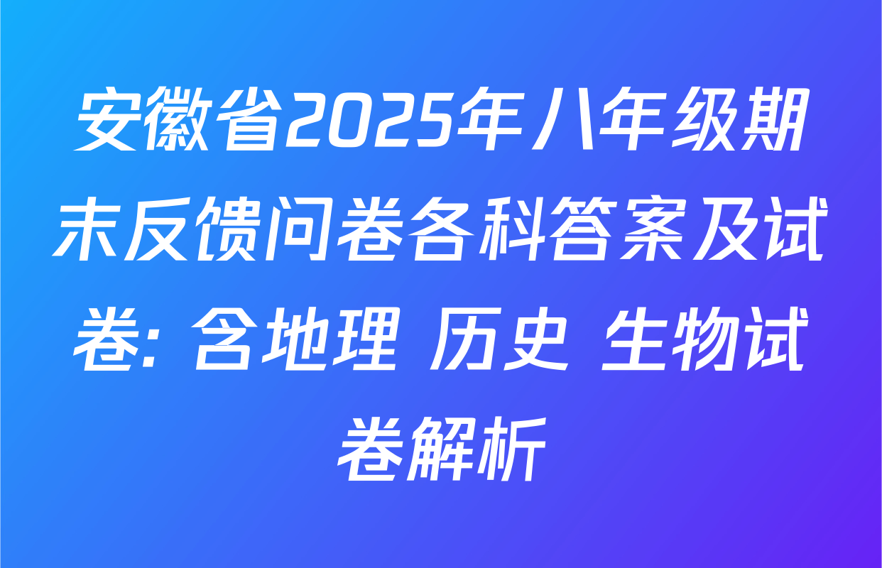 安徽省2025年八年级期末反馈问卷各科答案及试卷: 含地理 历史 生物试卷解析