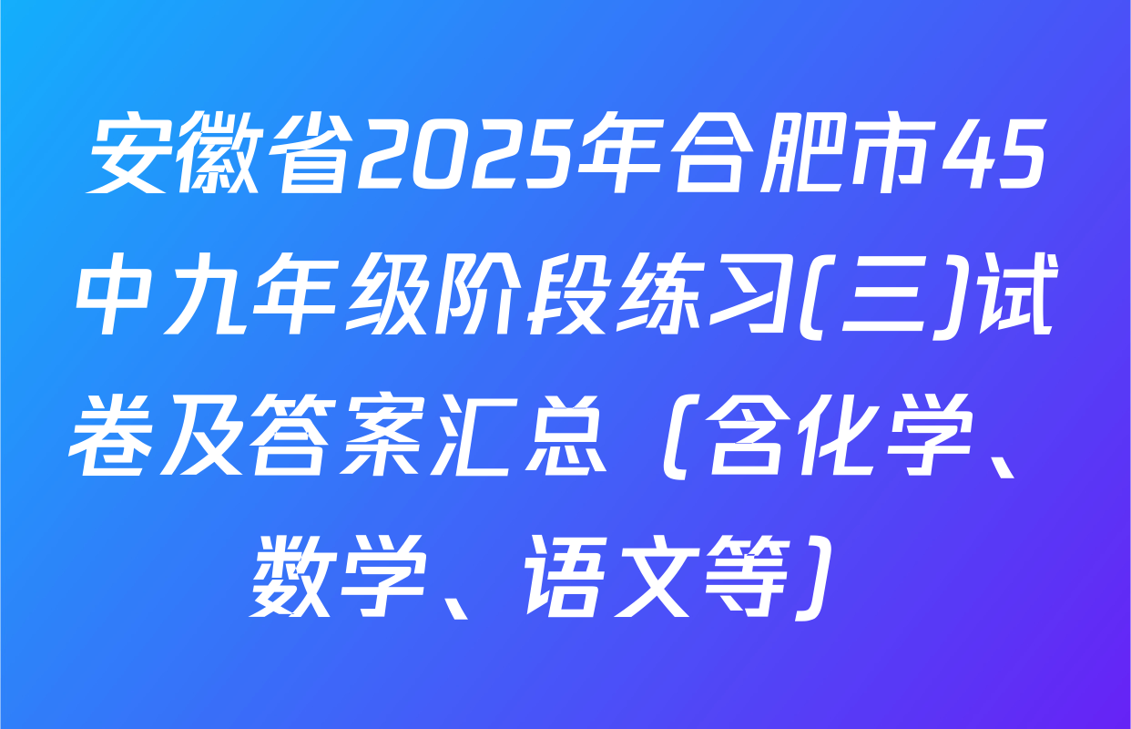 安徽省2025年合肥市45中九年级阶段练习(三)试卷及答案汇总（含化学、数学、语文等）