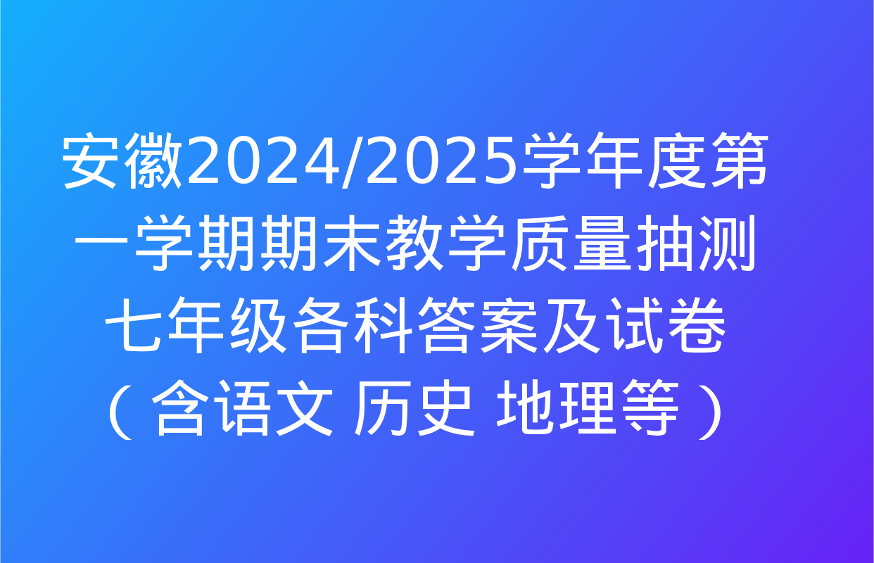 安徽2024/2025学年度第一学期期末教学质量抽测七年级各科答案及试卷（含语文 历史 地理等）