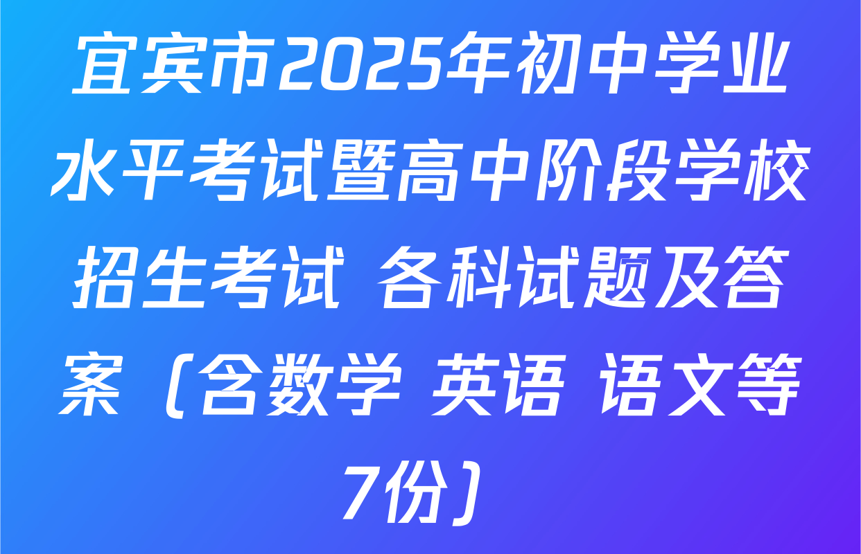 宜宾市2025年初中学业水平考试暨高中阶段学校招生考试 各科试题及答案（含数学 英语 语文等7份）