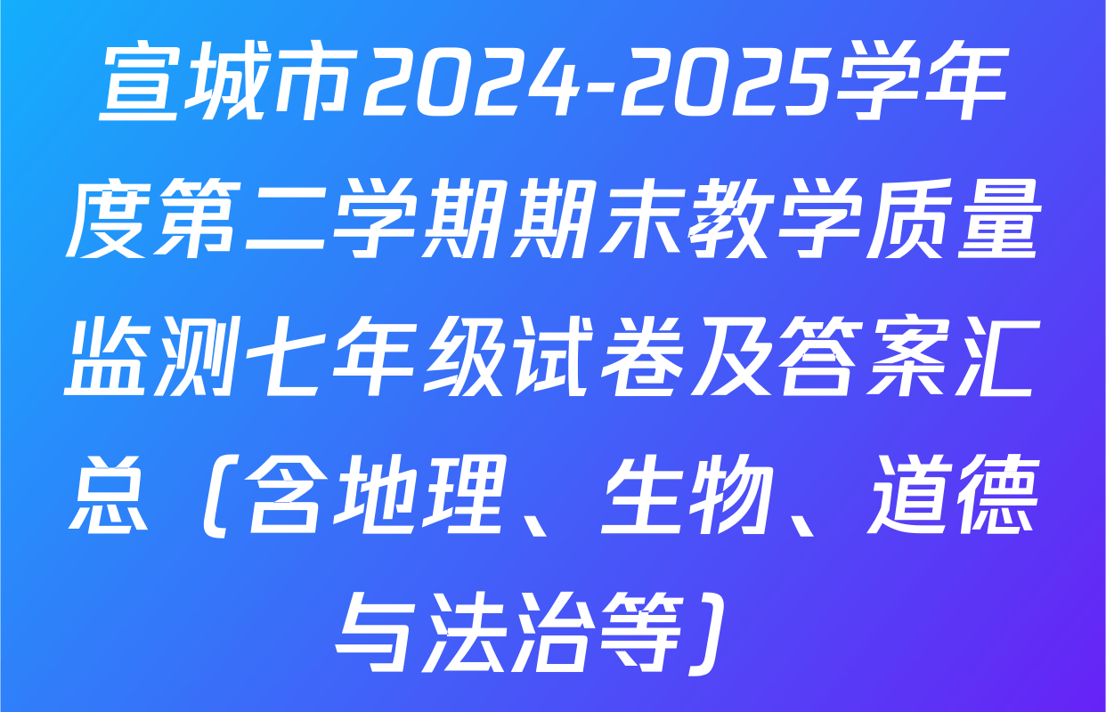 宣城市2024-2025学年度第二学期期末教学质量监测七年级试卷及答案汇总（含地理、生物、道德与法治等）