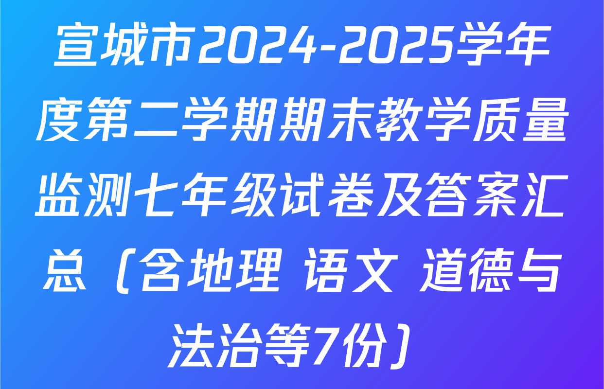 宣城市2024-2025学年度第二学期期末教学质量监测七年级试卷及答案汇总（含地理 语文 道德与法治等7份）