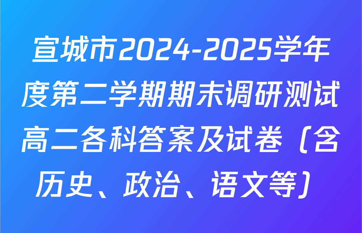 宣城市2024-2025学年度第二学期期末调研测试高二各科答案及试卷（含历史、政治、语文等）