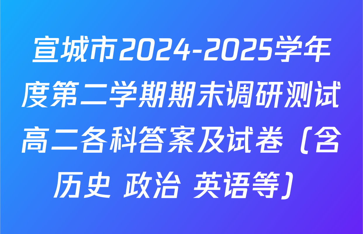 宣城市2024-2025学年度第二学期期末调研测试高二各科答案及试卷（含历史 政治 英语等）