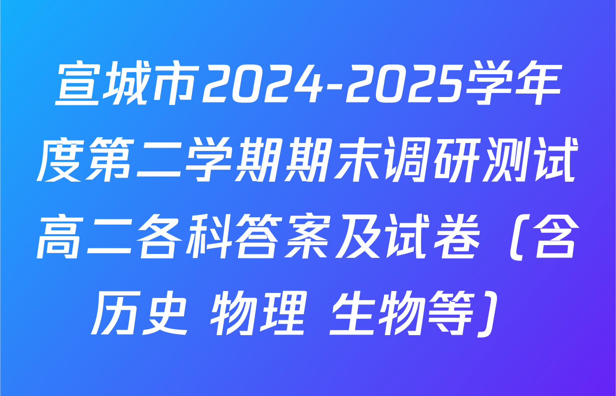 宣城市2024-2025学年度第二学期期末调研测试高二各科答案及试卷（含历史 物理 生物等）