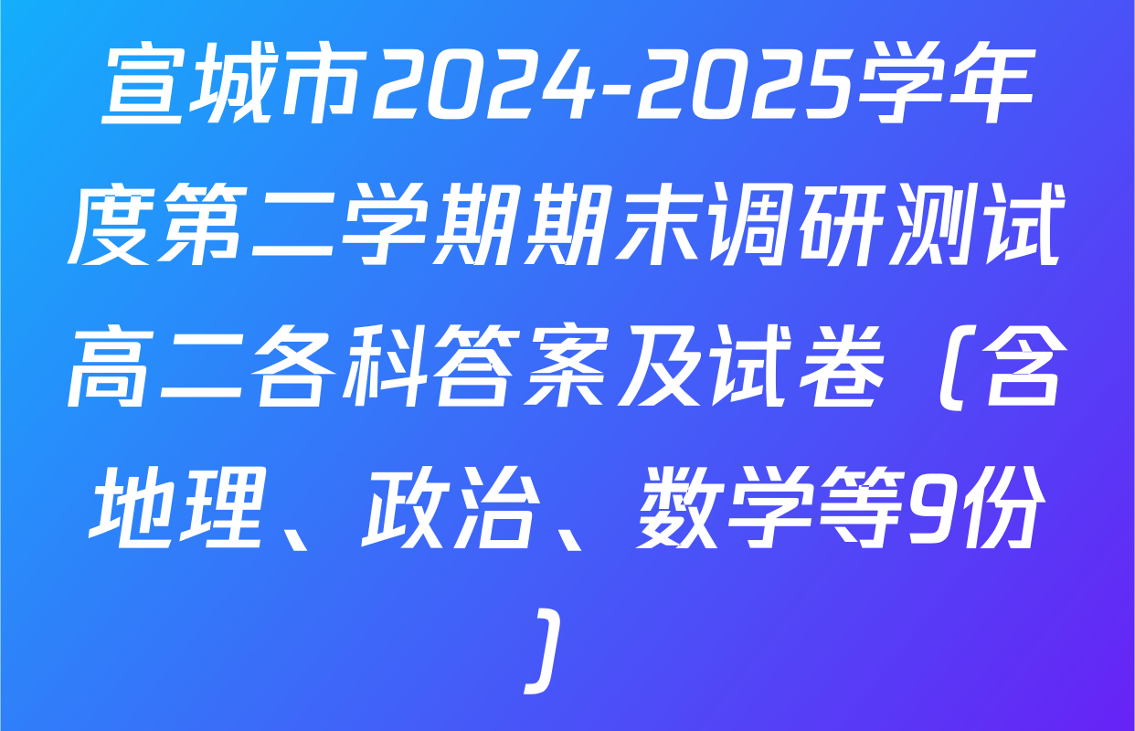 宣城市2024-2025学年度第二学期期末调研测试高二各科答案及试卷（含地理、政治、数学等9份）