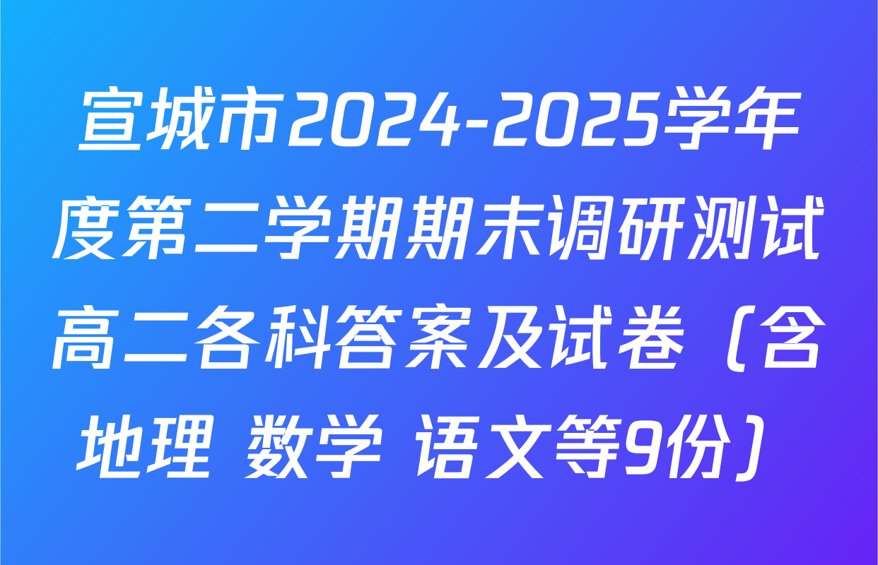 宣城市2024-2025学年度第二学期期末调研测试高二各科答案及试卷（含地理 数学 语文等9份）