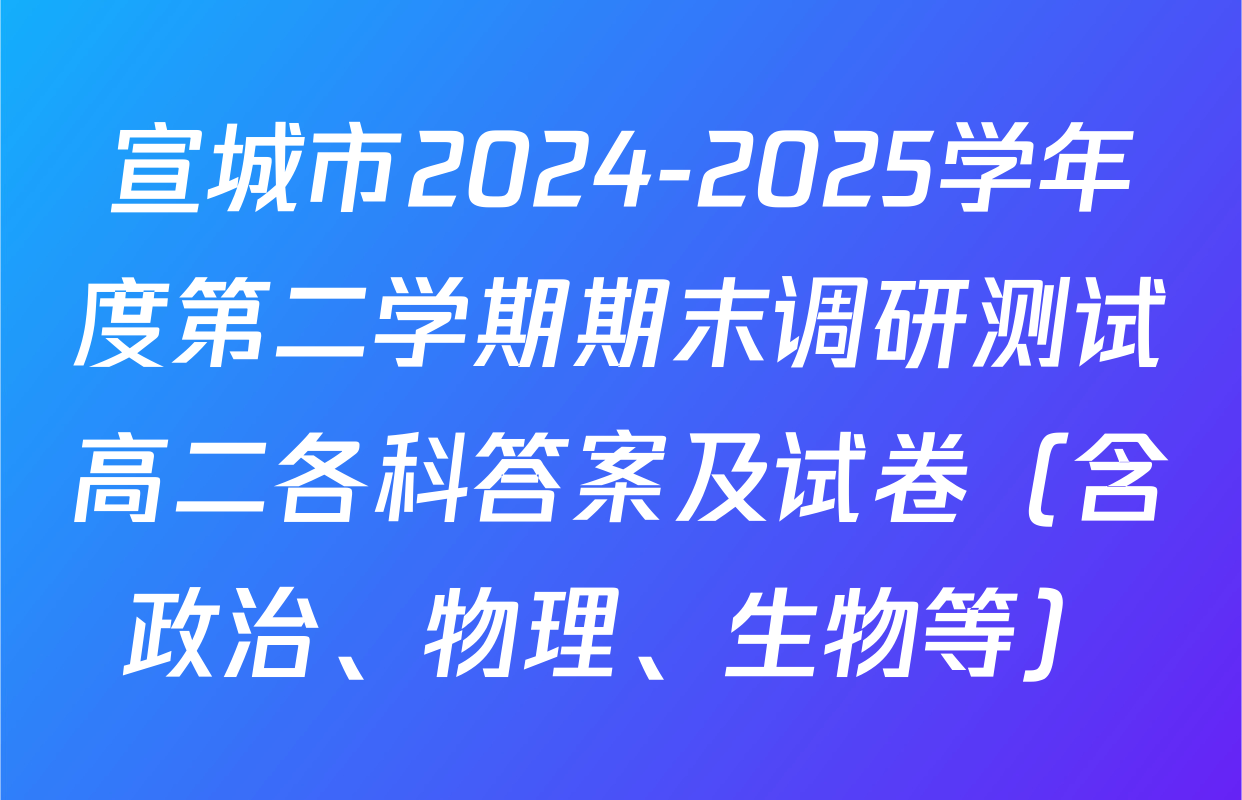 宣城市2024-2025学年度第二学期期末调研测试高二各科答案及试卷（含政治、物理、生物等）