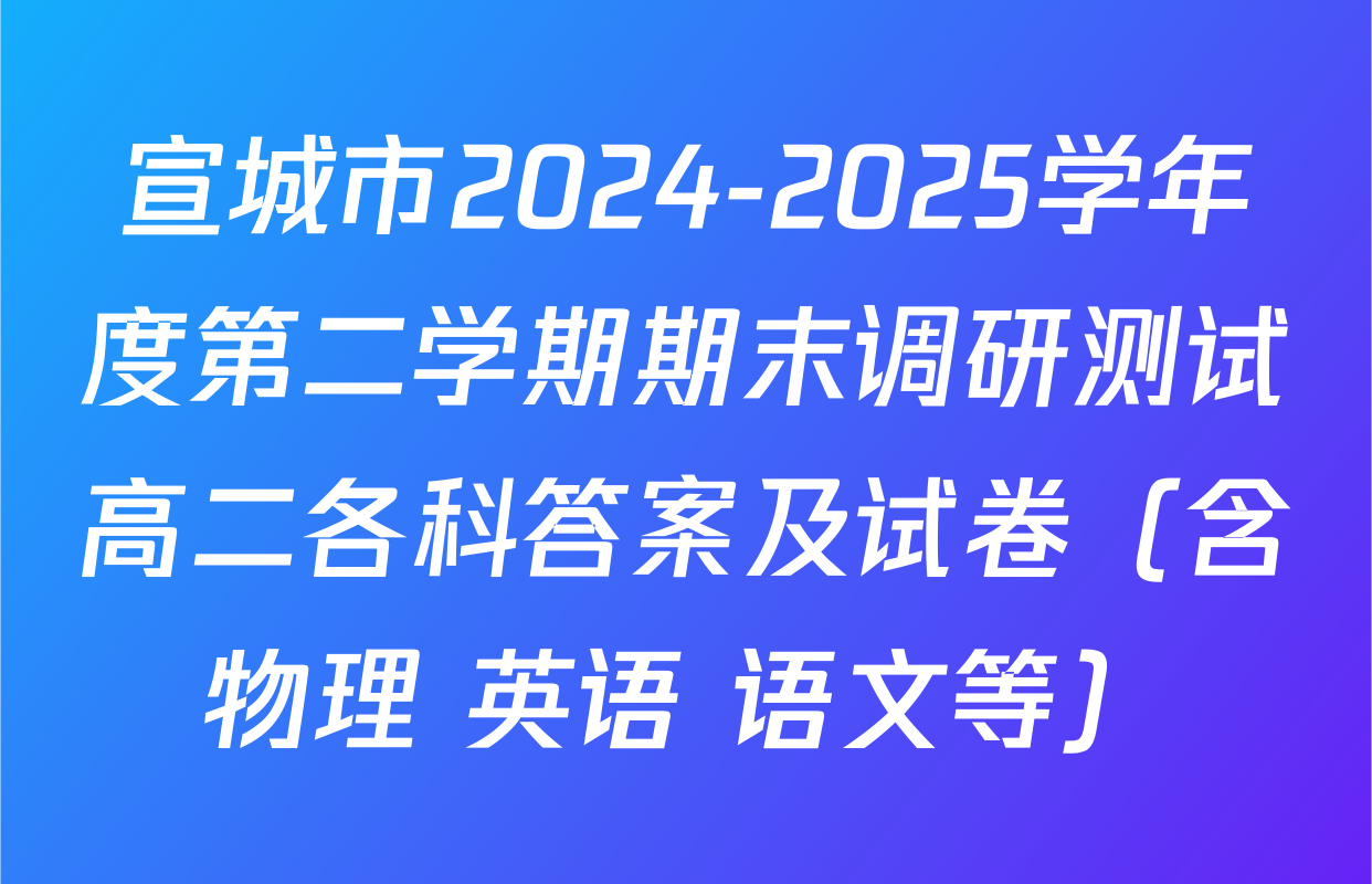宣城市2024-2025学年度第二学期期末调研测试高二各科答案及试卷（含物理 英语 语文等）