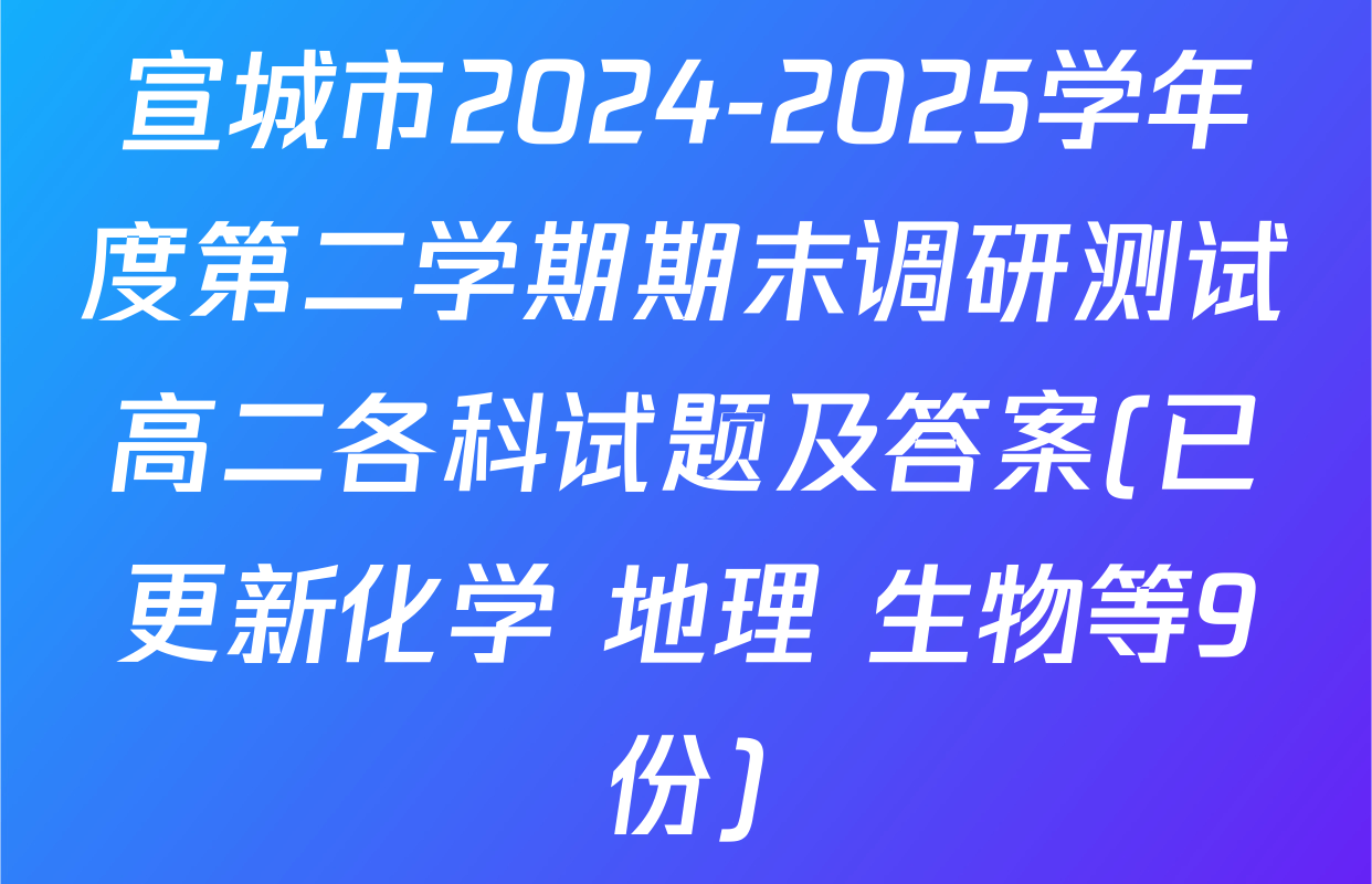 宣城市2024-2025学年度第二学期期末调研测试高二各科试题及答案(已更新化学 地理 生物等9份)
