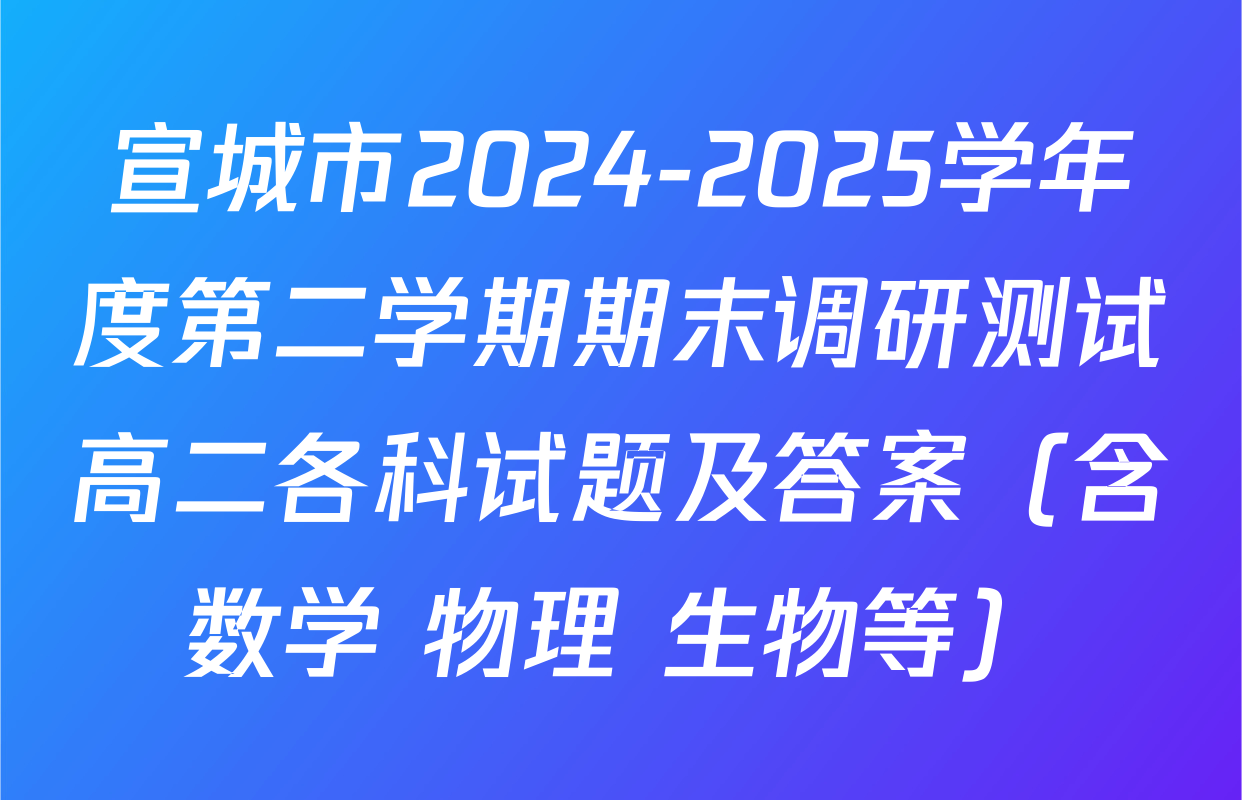 宣城市2024-2025学年度第二学期期末调研测试高二各科试题及答案（含数学 物理 生物等）