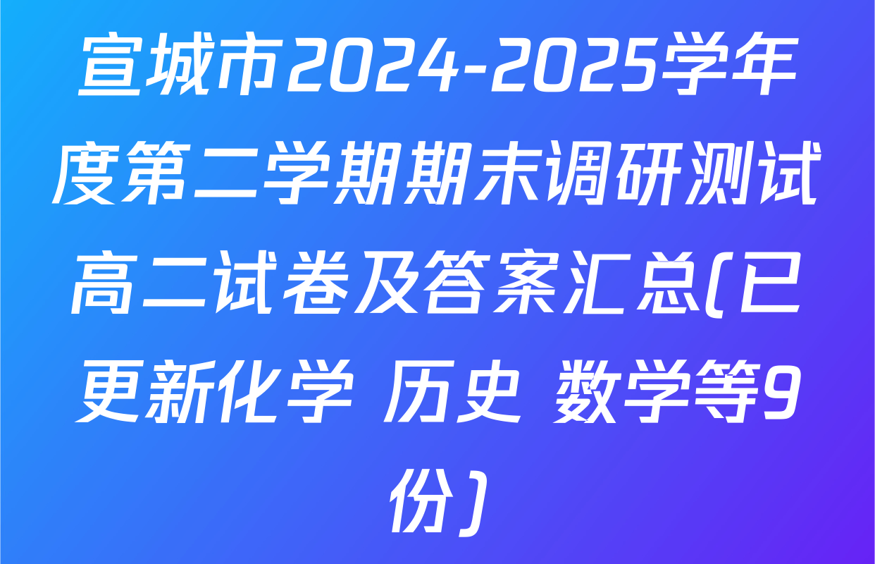 宣城市2024-2025学年度第二学期期末调研测试高二试卷及答案汇总(已更新化学 历史 数学等9份)