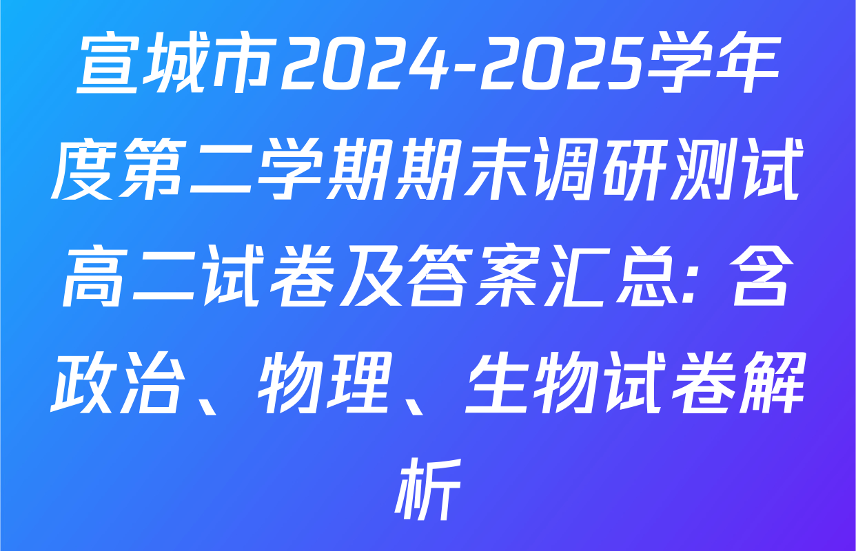 宣城市2024-2025学年度第二学期期末调研测试高二试卷及答案汇总: 含政治、物理、生物试卷解析