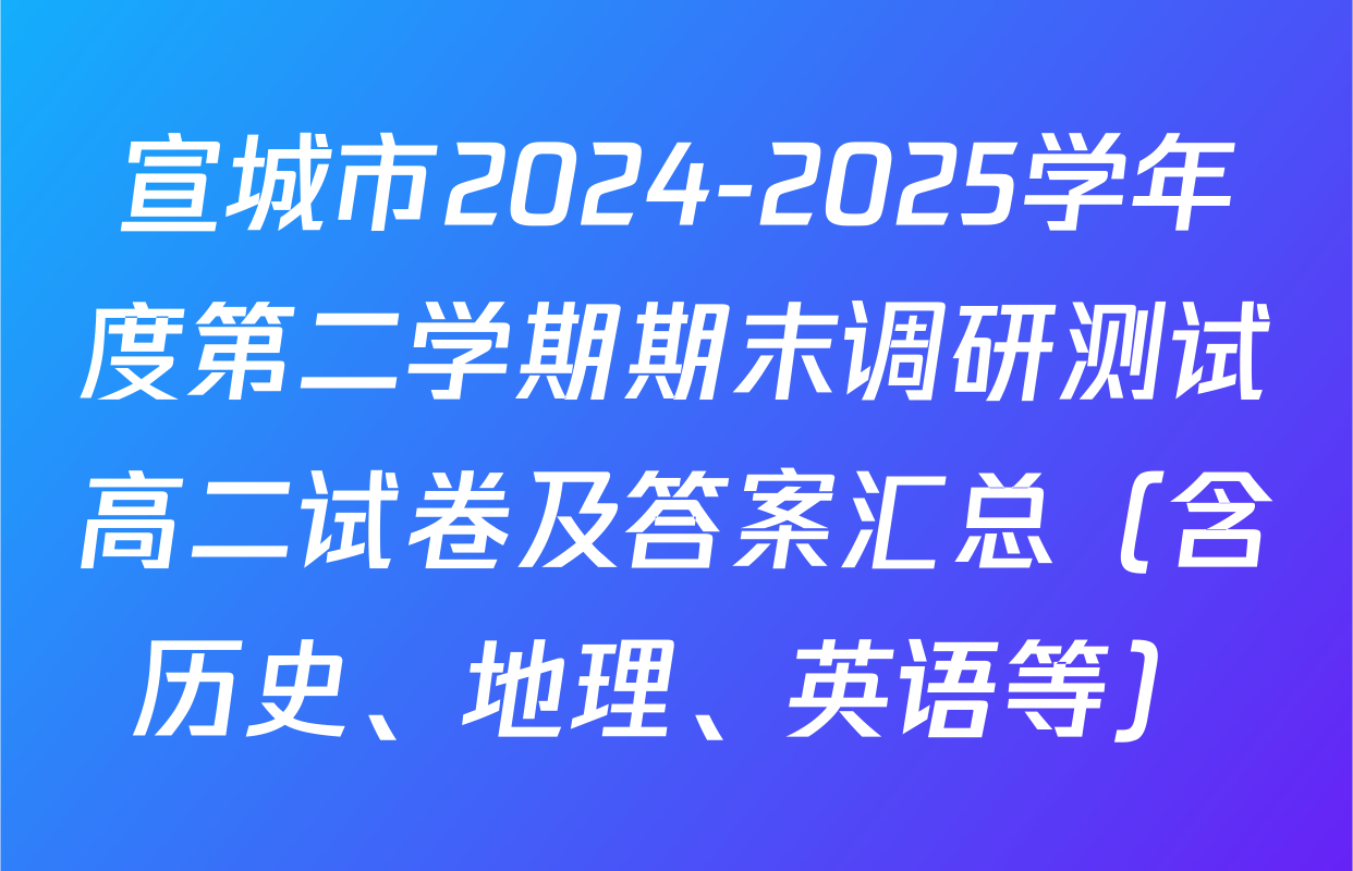 宣城市2024-2025学年度第二学期期末调研测试高二试卷及答案汇总（含历史、地理、英语等）