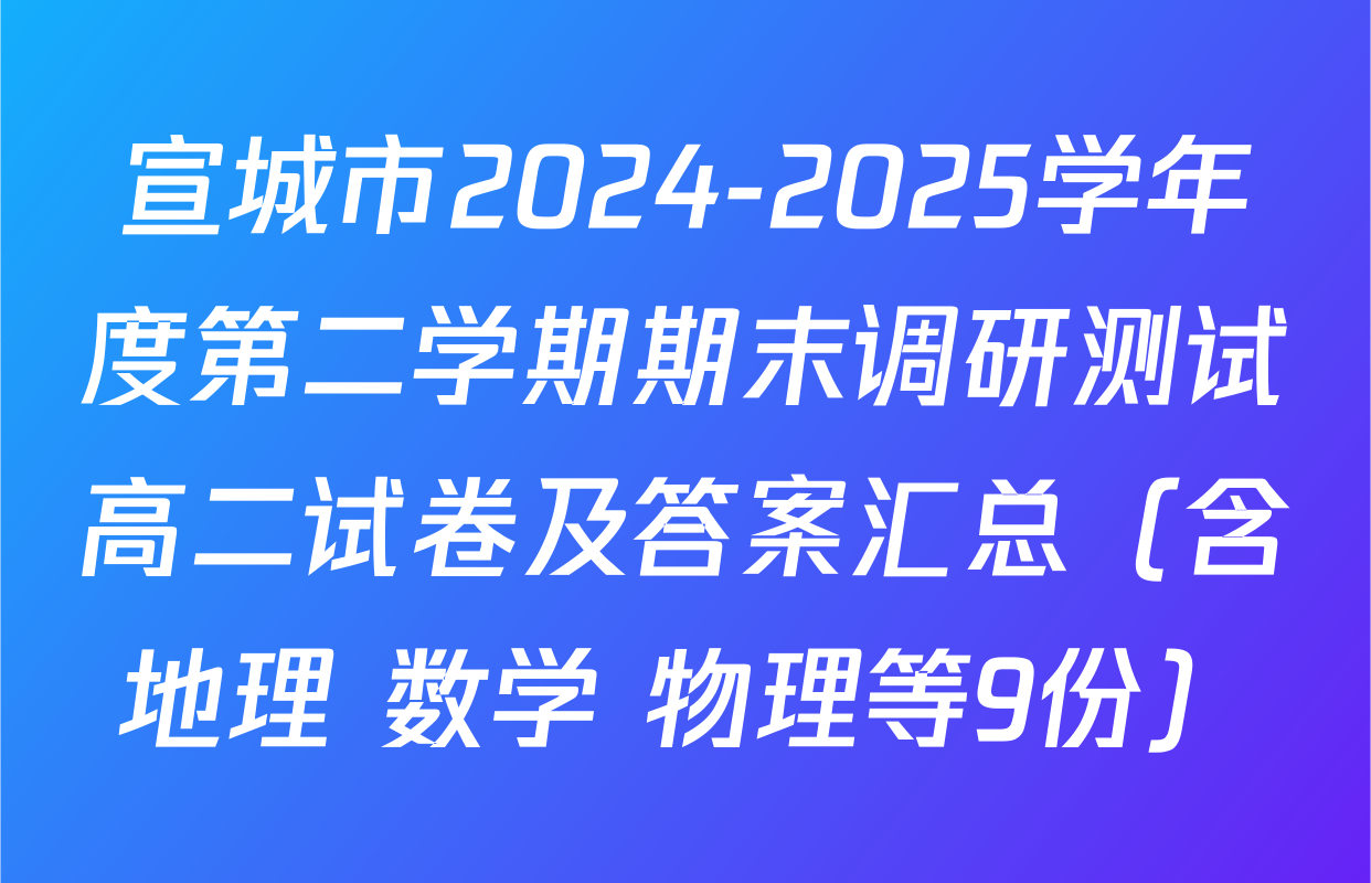 宣城市2024-2025学年度第二学期期末调研测试高二试卷及答案汇总（含地理 数学 物理等9份）