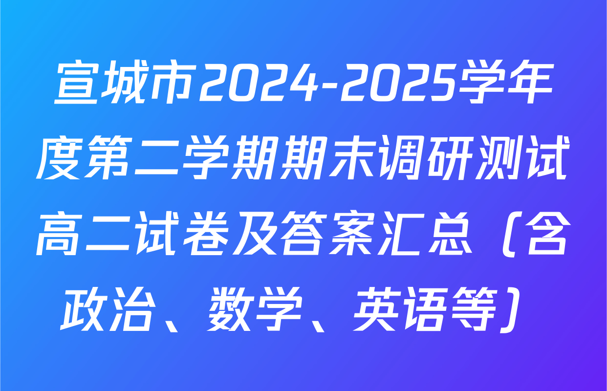 宣城市2024-2025学年度第二学期期末调研测试高二试卷及答案汇总（含政治、数学、英语等）