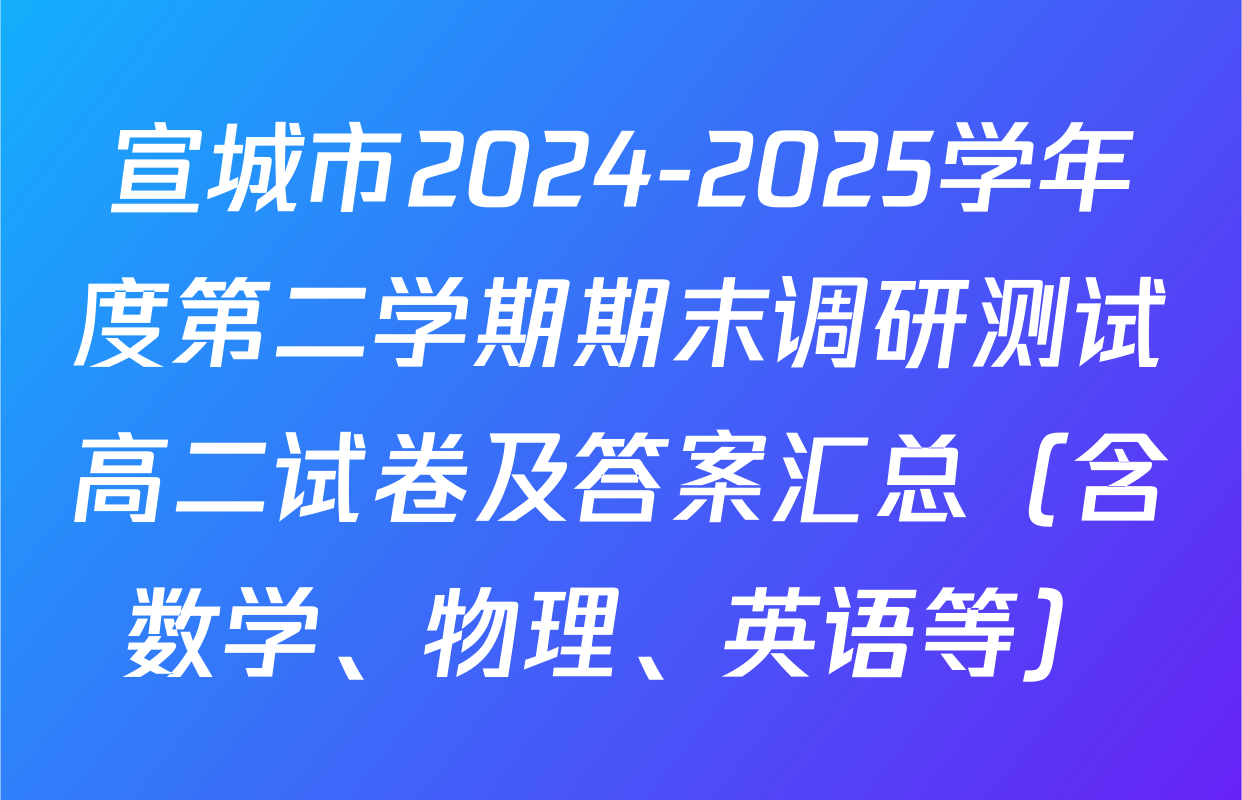 宣城市2024-2025学年度第二学期期末调研测试高二试卷及答案汇总（含数学、物理、英语等）