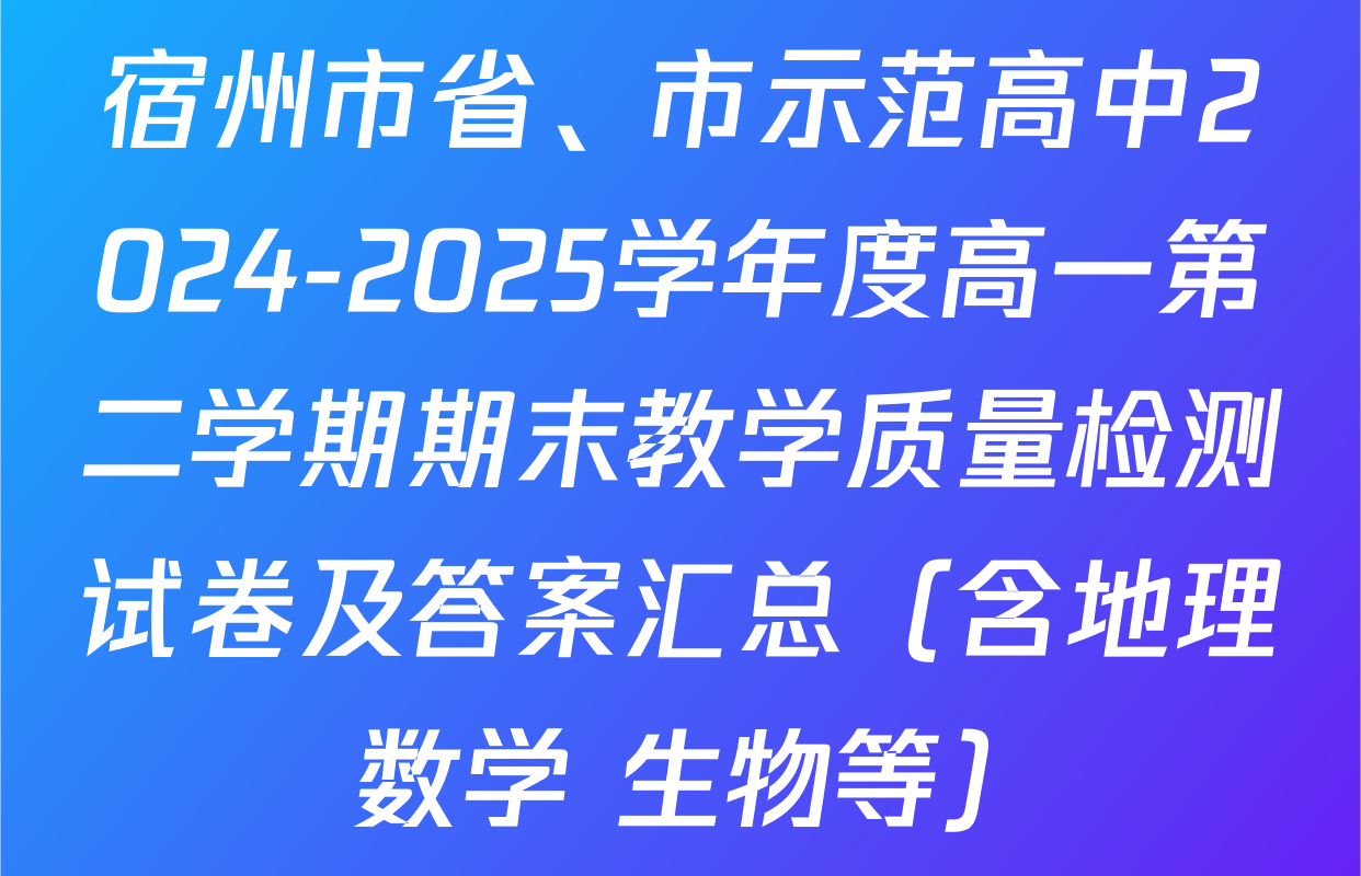 宿州市省、市示范高中2024-2025学年度高一第二学期期末教学质量检测试卷及答案汇总（含地理 数学 生物等）