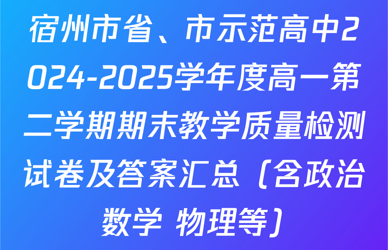 宿州市省、市示范高中2024-2025学年度高一第二学期期末教学质量检测试卷及答案汇总（含政治 数学 物理等）