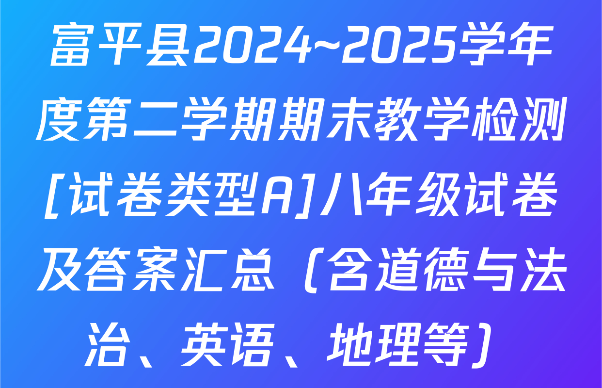 富平县2024~2025学年度第二学期期末教学检测[试卷类型A]八年级试卷及答案汇总（含道德与法治、英语、地理等）