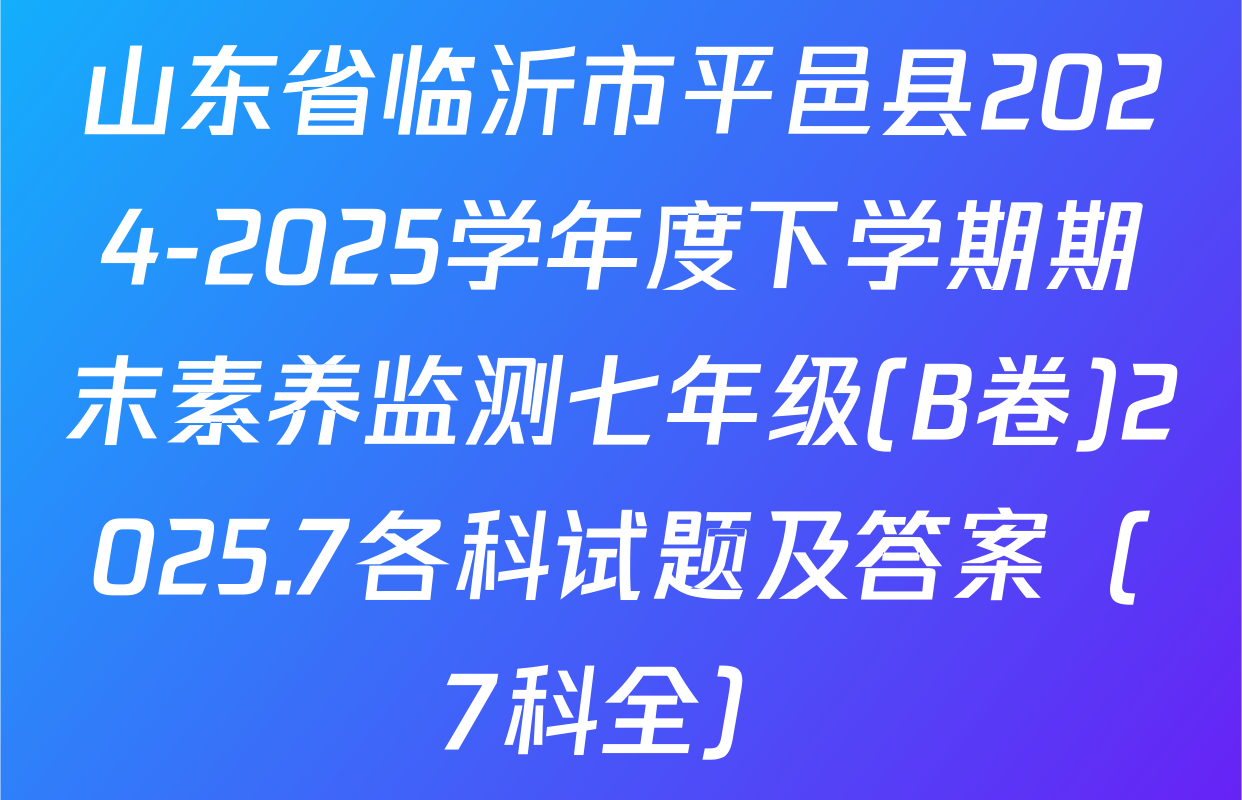 山东省临沂市平邑县2024-2025学年度下学期期末素养监测七年级(B卷)2025.7各科试题及答案（7科全）