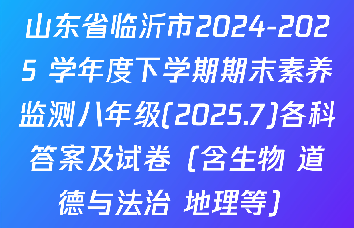 山东省临沂市2024-2025 学年度下学期期末素养监测八年级(2025.7)各科答案及试卷（含生物 道德与法治 地理等）