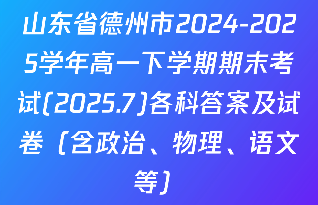 山东省德州市2024-2025学年高一下学期期末考试(2025.7)各科答案及试卷（含政治、物理、语文等）