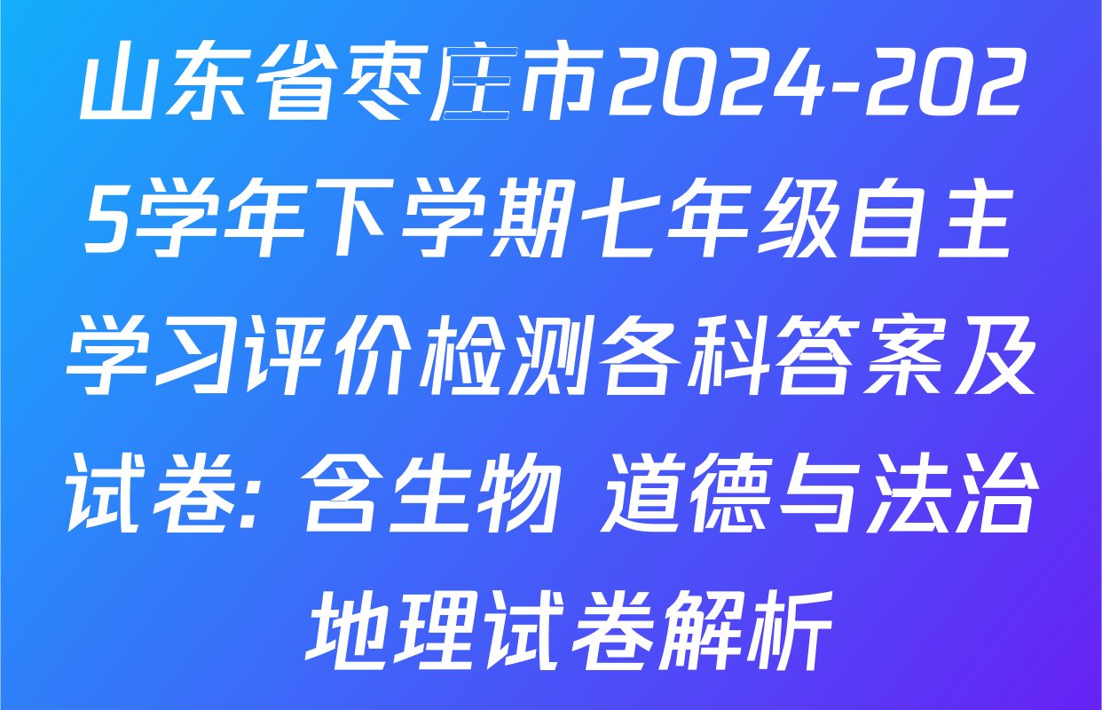 山东省枣庄市2024-2025学年下学期七年级自主学习评价检测各科答案及试卷: 含生物 道德与法治 地理试卷解析