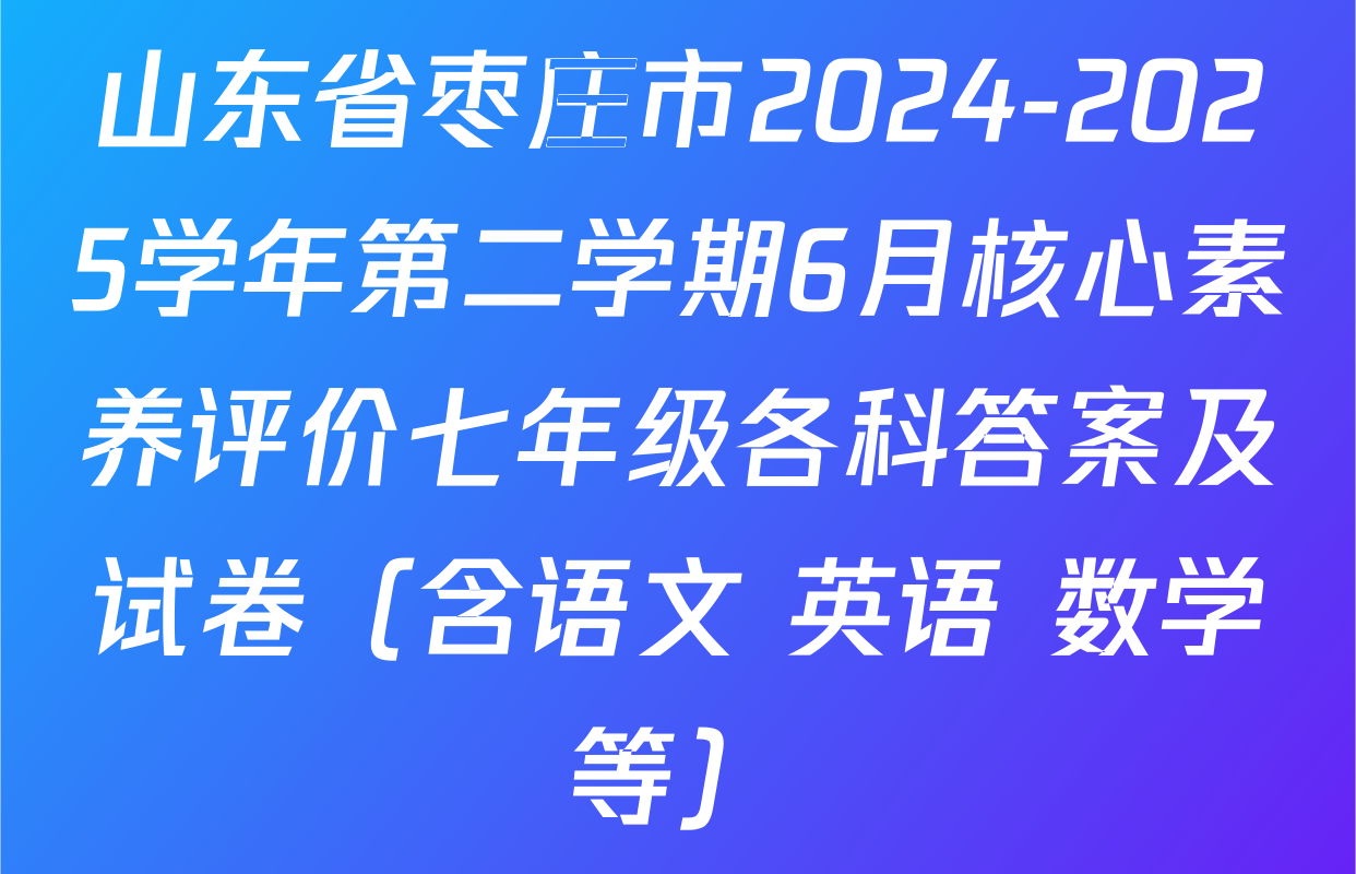 山东省枣庄市2024-2025学年第二学期6月核心素养评价七年级各科答案及试卷（含语文 英语 数学等）