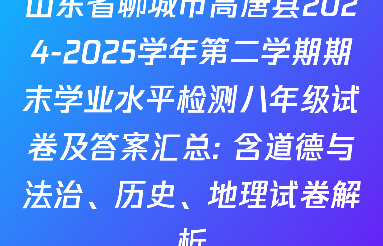 山东省聊城市高唐县2024-2025学年第二学期期末学业水平检测八年级试卷及答案汇总: 含道德与法治、历史、地理试卷解析