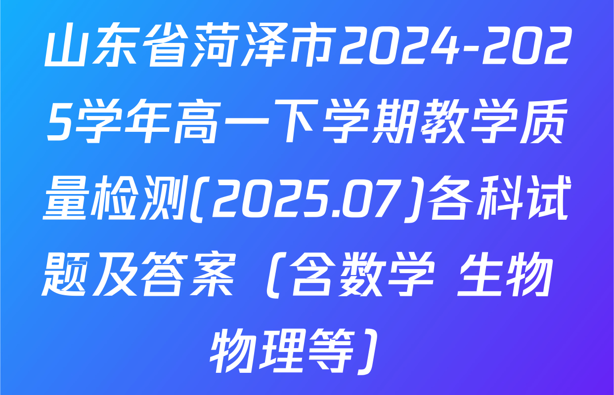 山东省菏泽市2024-2025学年高一下学期教学质量检测(2025.07)各科试题及答案（含数学 生物 物理等）