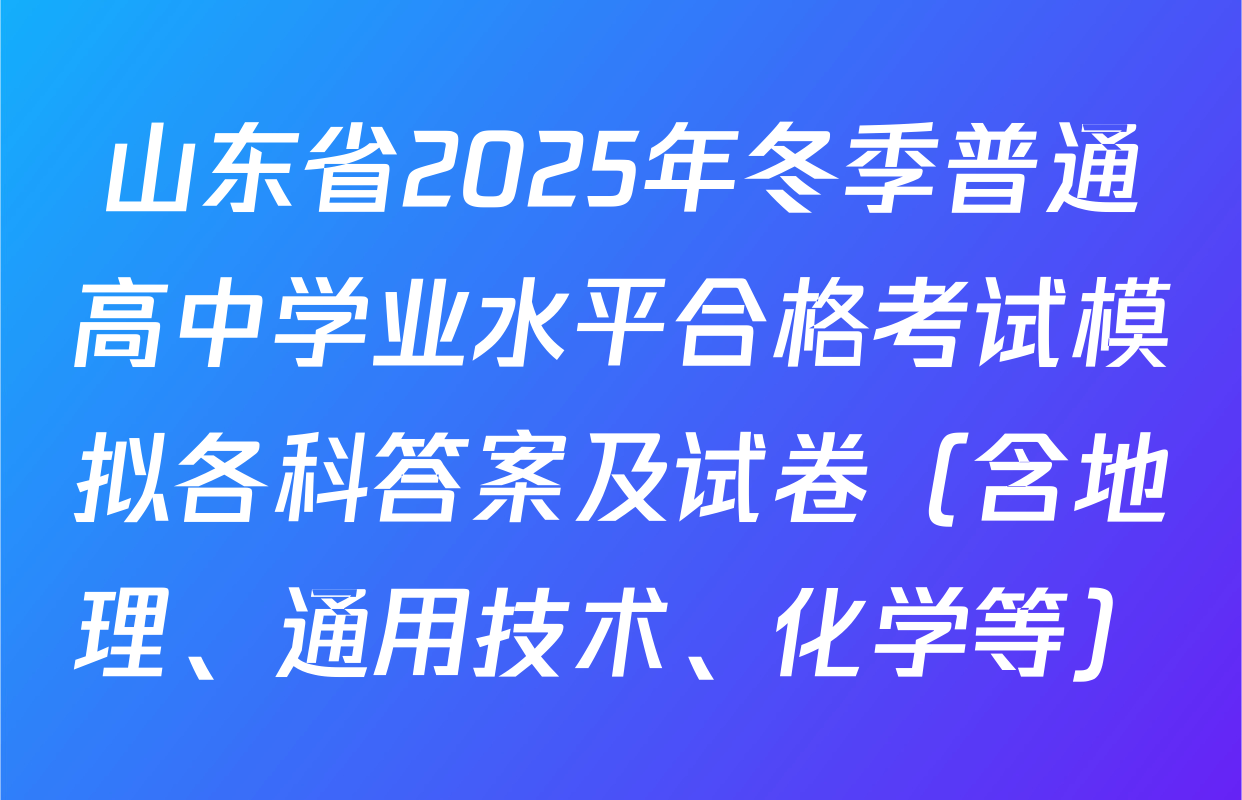 山东省2025年冬季普通高中学业水平合格考试模拟各科答案及试卷（含地理、通用技术、化学等）