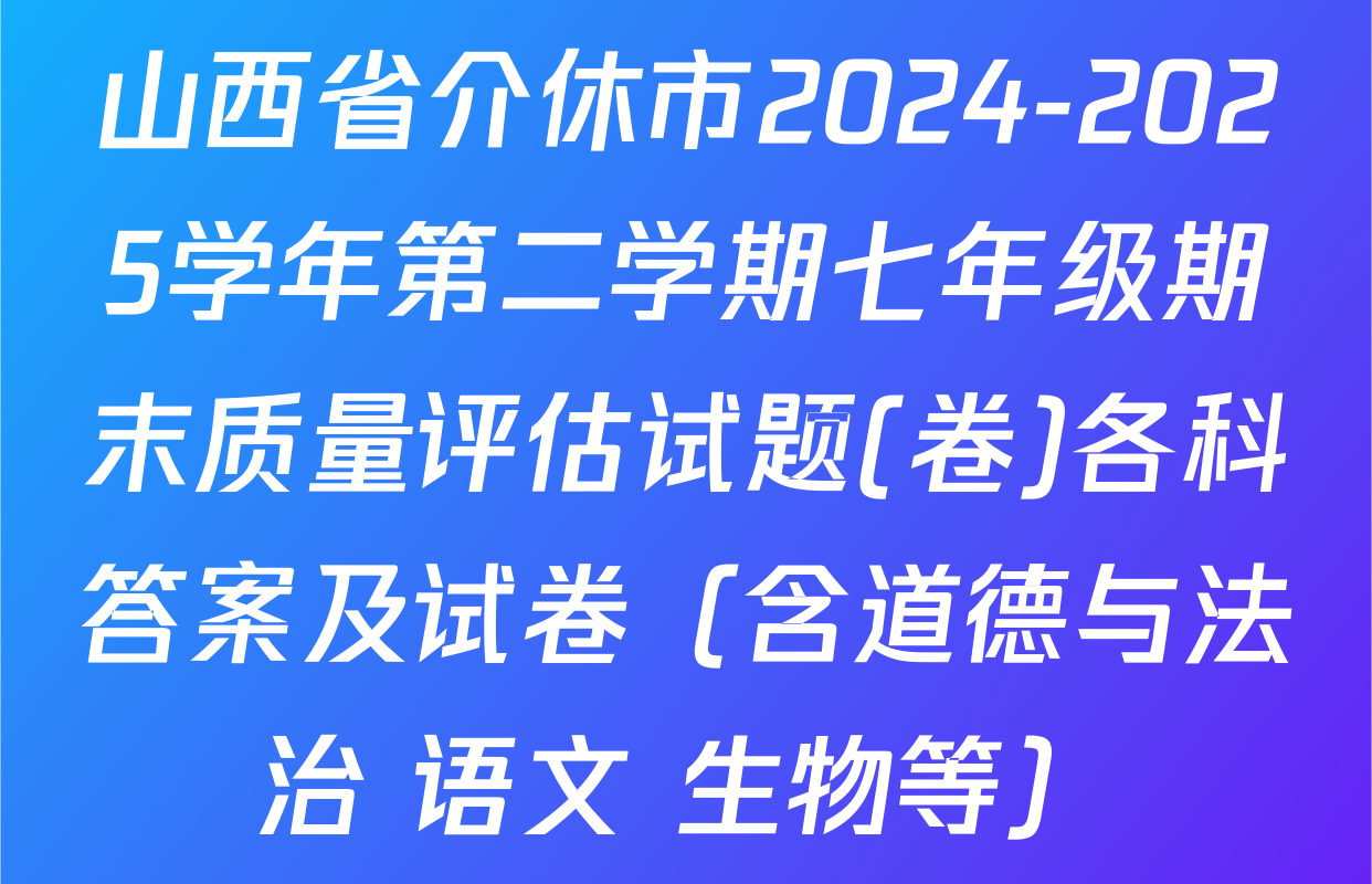山西省介休市2024-2025学年第二学期七年级期末质量评估试题(卷)各科答案及试卷（含道德与法治 语文 生物等）