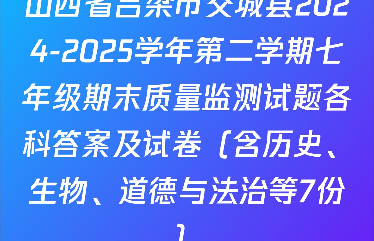 山西省吕梁市交城县2024-2025学年第二学期七年级期末质量监测试题各科答案及试卷（含历史、生物、道德与法治等7份）