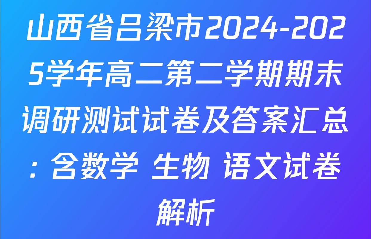 山西省吕梁市2024-2025学年高二第二学期期末调研测试试卷及答案汇总: 含数学 生物 语文试卷解析