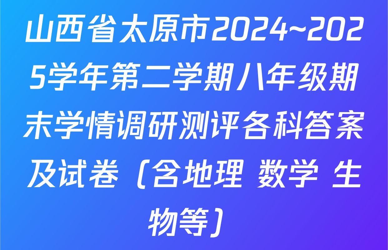 山西省太原市2024~2025学年第二学期八年级期末学情调研测评各科答案及试卷（含地理 数学 生物等）